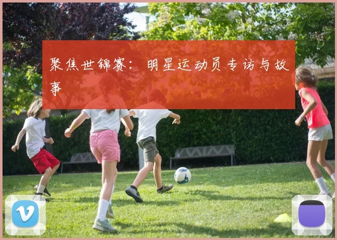 聚焦世锦赛：明星运动员专访与故事