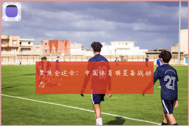 聚焦全运会:中国体育明星备战动态